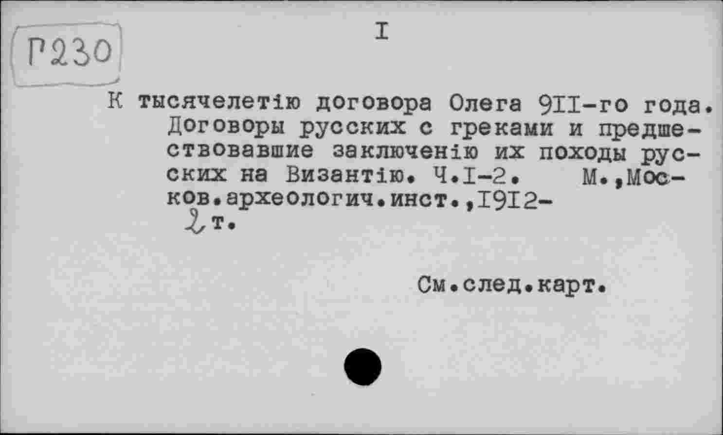 ﻿>250
\ _____■*
К тнсячелетію договора Олега 9И-го года. Договоры русских с греками и предшествовавшие заключению их походы русских на Византію. Ч.І-2. М. ,Мос-ков.археологии.инет.,1912-
Лт.
См.след.карт.